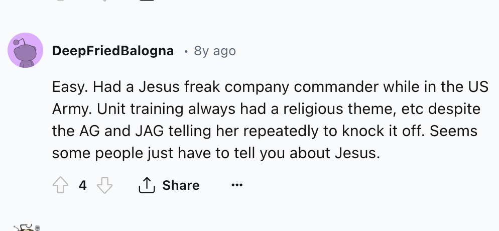 circle - Deep Fried Balogna 8y ago Easy. Had a Jesus freak company commander while in the Us Army. Unit training always had a religious theme, etc despite the Ag and Jag telling her repeatedly to knock it off. Seems some people just have to tell you about